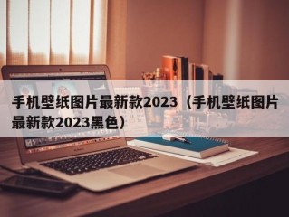 手机壁纸图片最新款2023（手机壁纸图片最新款2023黑色）