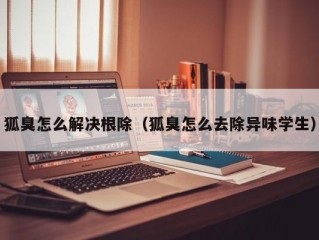 狐臭怎么解决根除（狐臭怎么去除异味学生）