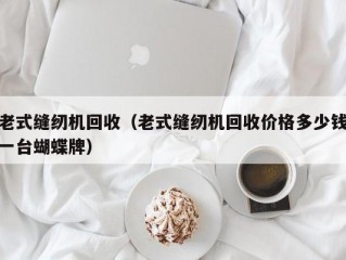 老式缝纫机回收（老式缝纫机回收价格多少钱一台蝴蝶牌）