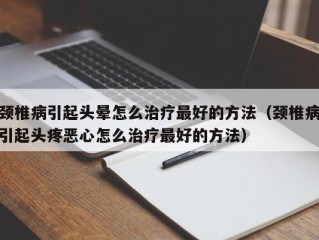 颈椎病引起头晕怎么治疗最好的方法（颈椎病引起头疼恶心怎么治疗最好的方法）