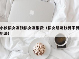 小伙偷女友钱供女友消费（偷女朋友钱算不算犯法）