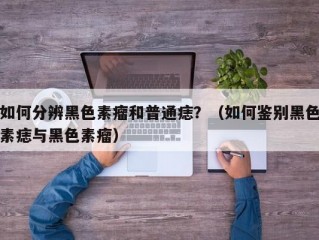 如何分辨黑色素瘤和普通痣？（如何鉴别黑色素痣与黑色素瘤）