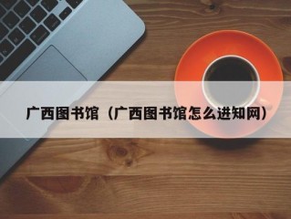 广西图书馆（广西图书馆怎么进知网）