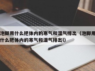 泡脚用什么把体内的寒气和湿气排出（泡脚用什么把体内的寒气和湿气排出l）