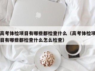 高考体检项目有哪些都检查什么（高考体检项目有哪些都检查什么怎么检查）