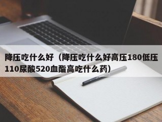 降压吃什么好（降压吃什么好高压180低压110尿酸520血酯高吃什么药）