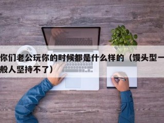 你们老公玩你的时候都是什么样的（馒头型一般人坚持不了）