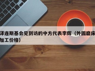 泽连斯基会见到访的中方代表李辉（外圆磨床加工价格）