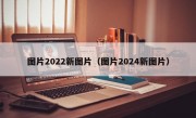 图片2022新图片（图片2024新图片）