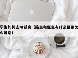 学生如何去除狐臭（腋臭和狐臭有什么区别怎么辨别）