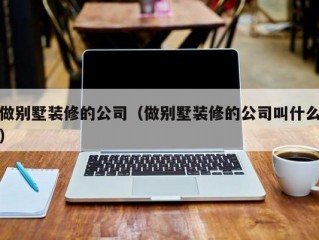 做别墅装修的公司（做别墅装修的公司叫什么）