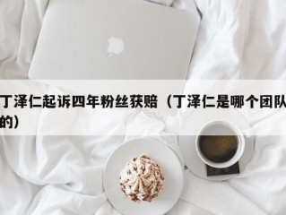 丁泽仁起诉四年粉丝获赔（丁泽仁是哪个团队的）