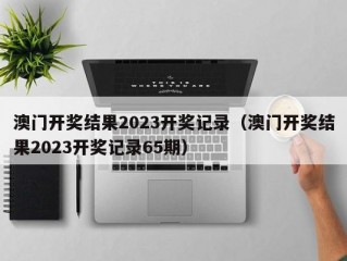 澳门开奖结果2023开奖记录（澳门开奖结果2023开奖记录65期）