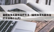 扁桃体发炎最快治疗方法（扁桃体发炎最快治疗方法用什么药）