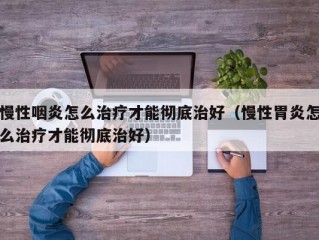 慢性咽炎怎么治疗才能彻底治好（慢性胃炎怎么治疗才能彻底治好）