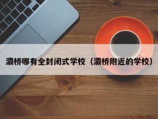 灞桥哪有全封闭式学校（灞桥附近的学校）