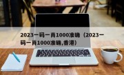 2023一码一肖1000准确（2023一码一肖1000准确,香港）