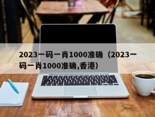 2023一码一肖1000准确（2023一码一肖1000准确,香港）