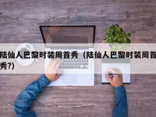 陆仙人巴黎时装周首秀（陆仙人巴黎时装周首秀?）