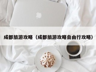 成都旅游攻略（成都旅游攻略自由行攻略）