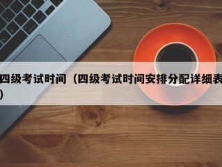 四级考试时间（四级考试时间安排分配详细表）