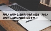 潍坊文旅局长在淄博烧烤摊疯狂揽客（潍坊文旅局长在淄博烧烤摊疯狂揽客0）