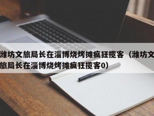 潍坊文旅局长在淄博烧烤摊疯狂揽客（潍坊文旅局长在淄博烧烤摊疯狂揽客0）