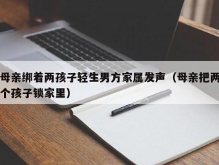 母亲绑着两孩子轻生男方家属发声（母亲把两个孩子锁家里）