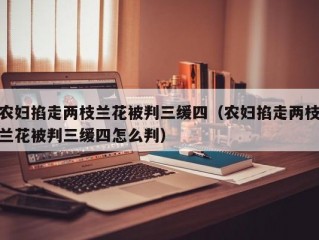 农妇掐走两枝兰花被判三缓四（农妇掐走两枝兰花被判三缓四怎么判）