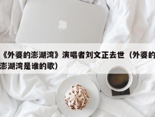 《外婆的澎湖湾》演唱者刘文正去世（外婆的澎湖湾是谁的歌）