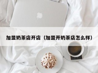 加盟奶茶店开店（加盟开奶茶店怎么样）