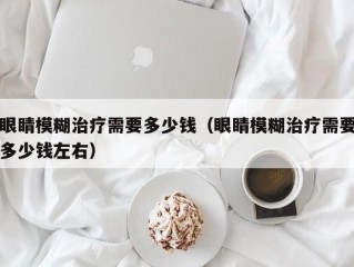 眼睛模糊治疗需要多少钱（眼睛模糊治疗需要多少钱左右）