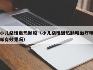 小儿柴桂退热颗粒（小儿柴桂退热颗粒治疗咳嗽有效果吗）