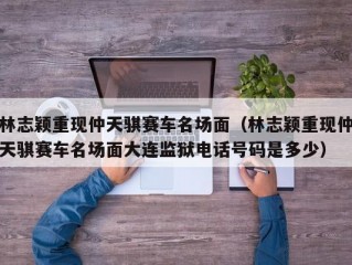 林志颖重现仲天骐赛车名场面（林志颖重现仲天骐赛车名场面大连监狱电话号码是多少）