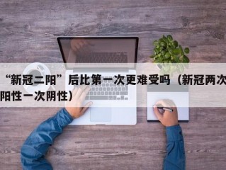 “新冠二阳”后比第一次更难受吗（新冠两次阳性一次阴性）