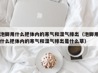 泡脚用什么把体内的寒气和湿气排出（泡脚用什么把体内的寒气和湿气排出是什么草）