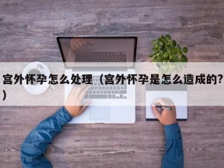 宫外怀孕怎么处理（宫外怀孕是怎么造成的?）