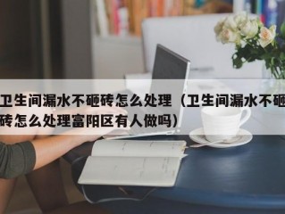 卫生间漏水不砸砖怎么处理（卫生间漏水不砸砖怎么处理富阳区有人做吗）