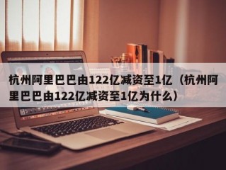 杭州阿里巴巴由122亿减资至1亿（杭州阿里巴巴由122亿减资至1亿为什么）