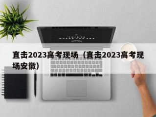 直击2023高考现场（直击2023高考现场安徽）