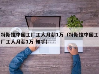 特斯拉中国工厂工人月薪1万（特斯拉中国工厂工人月薪1万 知乎）