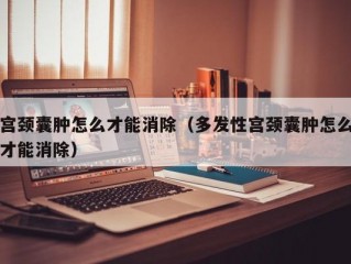 宫颈囊肿怎么才能消除（多发性宫颈囊肿怎么才能消除）