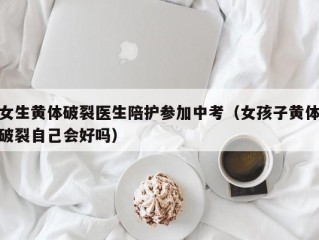 女生黄体破裂医生陪护参加中考（女孩子黄体破裂自己会好吗）