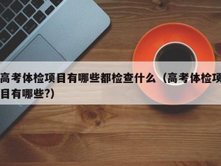 高考体检项目有哪些都检查什么（高考体检项目有哪些?）