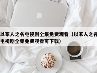 以家人之名电视剧全集免费观看（以家人之名电视剧全集免费观看可下载）