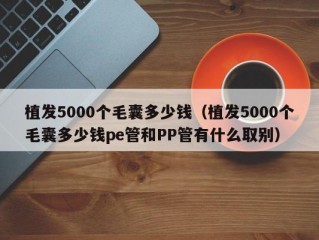 植发5000个毛囊多少钱（植发5000个毛囊多少钱pe管和PP管有什么取别）