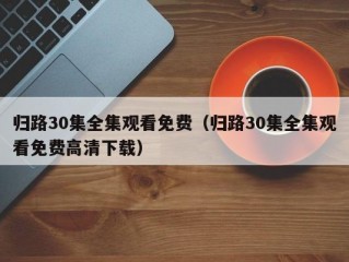 归路30集全集观看免费（归路30集全集观看免费高清下载）