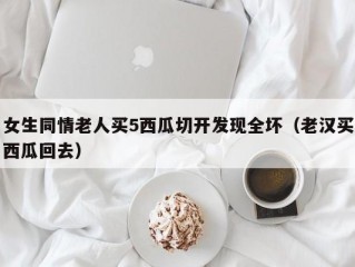 女生同情老人买5西瓜切开发现全坏（老汉买西瓜回去）