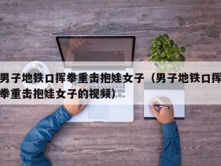 男子地铁口挥拳重击抱娃女子（男子地铁口挥拳重击抱娃女子的视频）