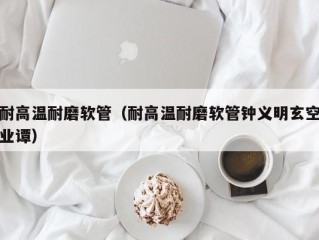 耐高温耐磨软管（耐高温耐磨软管钟义明玄空业谭）